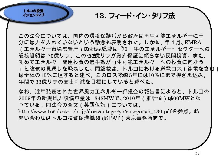 トルコの投資 インセンティブ １３．フィード・イン・タリフ法 この法令については、国内の環境保護派から政府は再生可能エネルギーに十 分には力を入れていないという懸念も表明された。しかし、 2011年１月、 EMRA （エネルギー市場監督庁）の Koktas総裁は「 2011年のエネルギー・セクターへの 総投資額は 70億リラ、このうち 60億リラが政府保証に頼らない民間投資。また、 初めてエネルギー関連投資の過半数が再生可能エネルギーへの投資に向かう