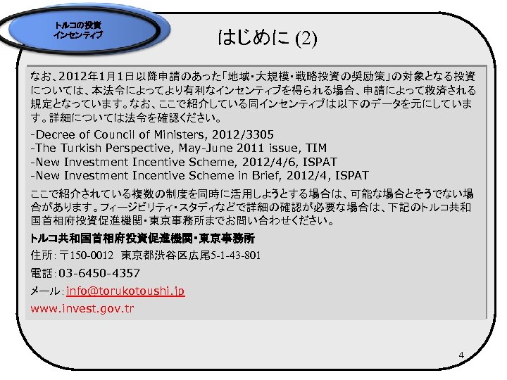 トルコの投資 インセンティブ はじめに (2) なお、2012年 1月1日以降申請のあった「地域・大規模・戦略投資の奨励策」の対象となる投資 については、本法令によってより有利なインセンティブを得られる場合、申請によって救済される 規定となっています。なお、ここで紹介している同インセンティブは以下のデータを元にしていま す。詳細については法令を確認ください。 -Decree of Council of Ministers,