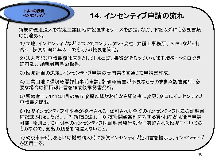 トルコの投資 インセンティブ １４．インセンティブ申請の流れ 新規に現地法人を指定 業団地に設置するケースを想定。なお、下記以外にも必要書類 は別途あり。 １）立地、インセンティブなどについてコンサルタント会社、弁護士事務所、ISPATなどと打 合せ、投資計画（1年以上でも可）の概要を策定。 ２）法人登記（申請書類は原則としてトルコ語、書類がそろっていれば申請後１～２日で登 記可能）、納税者番号の取得。 ３）投資計画の決定。インセンティブ申請の専門業者を通じて申請書作成。 ４） 業団地に環境影響評価事前申請。評価報告書が不要ならそのまま承認書発行、必 要な場合は評価報告書を作成後承認書発行。