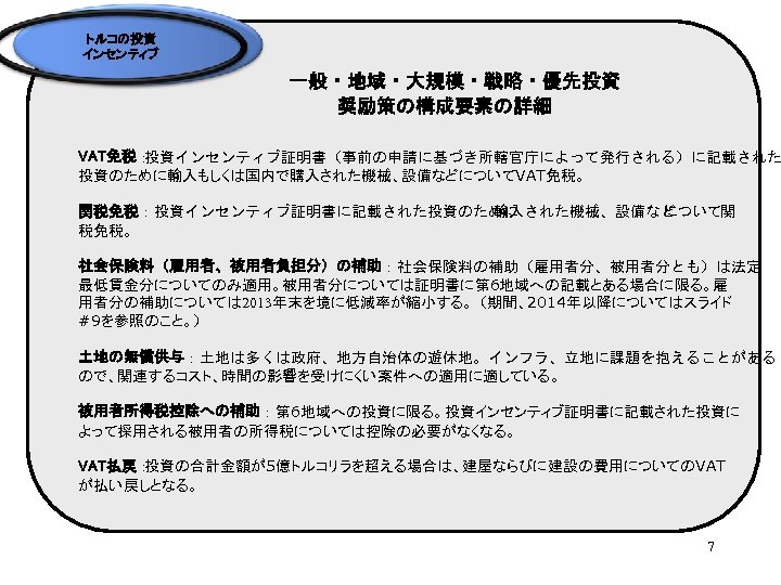 トルコの投資 インセンティブ 一般・地域・大規模・戦略・優先投資 奨励策の構成要素の詳細 VAT免税： 投資インセンティブ証明書（事前の申請に基づき所轄官庁によって発行される）に記載された 投資のために輸入もしくは国内で購入された機械、設備などについてVAT免税。 関税免税：投資インセンティブ証明書に記載された投資のために 輸入された機械、設備など について関 税免税。 社会保険料（雇用者、被用者負担分）の補助：社会保険料の補助（雇用者分、被用者分とも）は法定 最低賃金分についてのみ適用。被用者分については証明書に第 6地域への記載とある場合に限る。雇