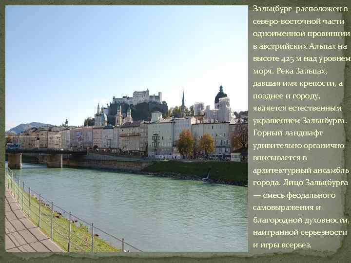 Зальцбург расположен в северо-восточной части одноименной провинции, в австрийских Альпах на высоте 425 м