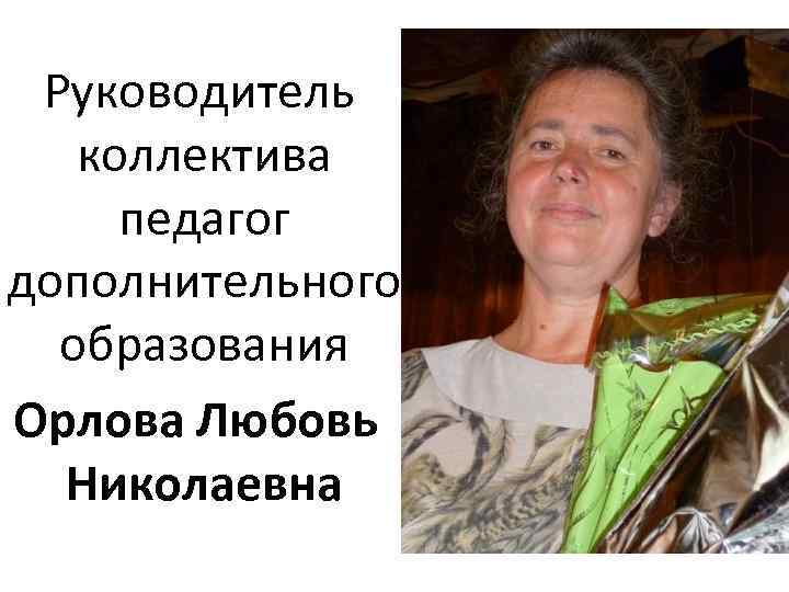 Руководитель коллектива педагог дополнительного образования Орлова Любовь Николаевна 