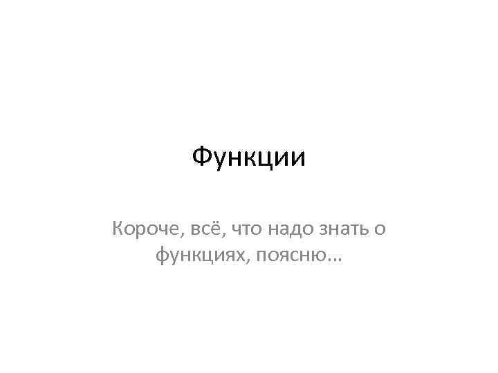 Функции Короче, всё, что надо знать о функциях, поясню… 