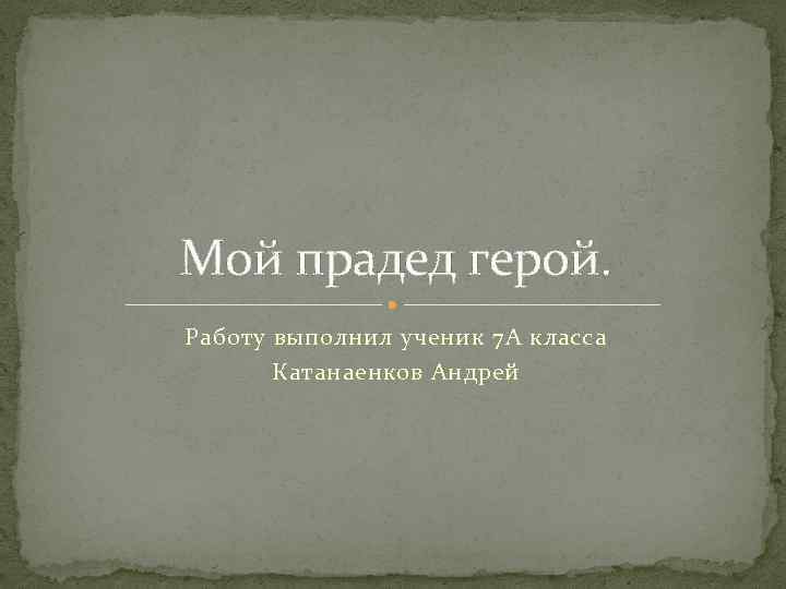 Мой прадед герой. Работу выполнил ученик 7 А класса Катанаенков Андрей 