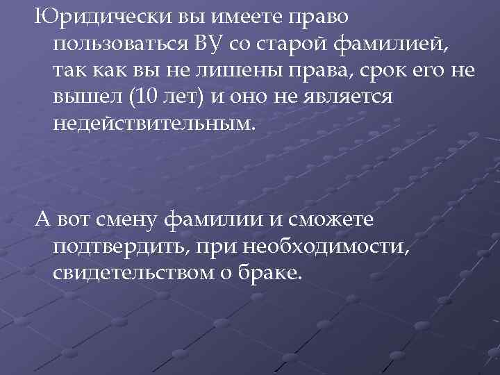 Юридически вы имеете право пользоваться ВУ со старой фамилией, так как вы не лишены