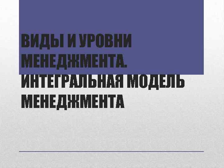 ВИДЫ И УРОВНИ МЕНЕДЖМЕНТА. ИНТЕГРАЛЬНАЯ МОДЕЛЬ МЕНЕДЖМЕНТА 