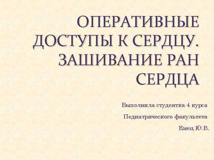 ОПЕРАТИВНЫЕ ДОСТУПЫ К СЕРДЦУ. ЗАШИВАНИЕ РАН СЕРДЦА Выполнила студентка 4 курса Педиатрического факультета Емец