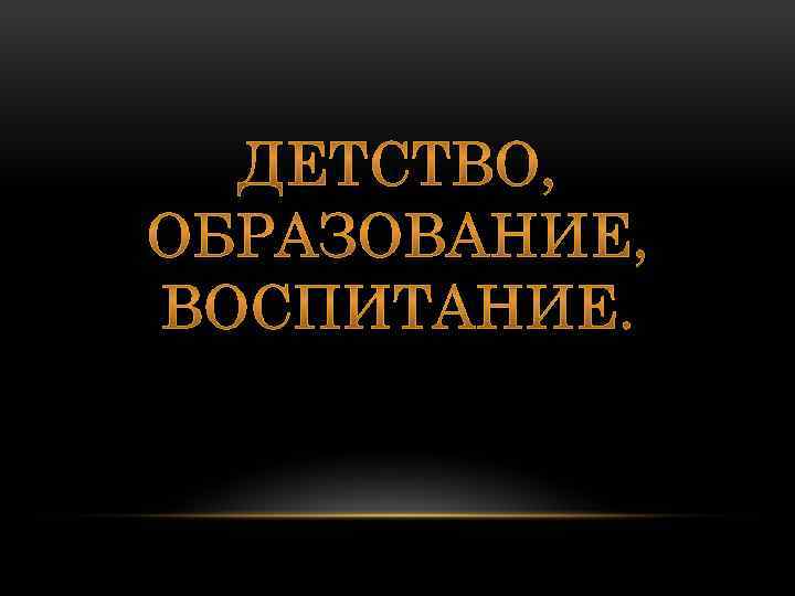 ДЕТСТВО, ОБРАЗОВАНИЕ, ВОСПИТАНИЕ. 