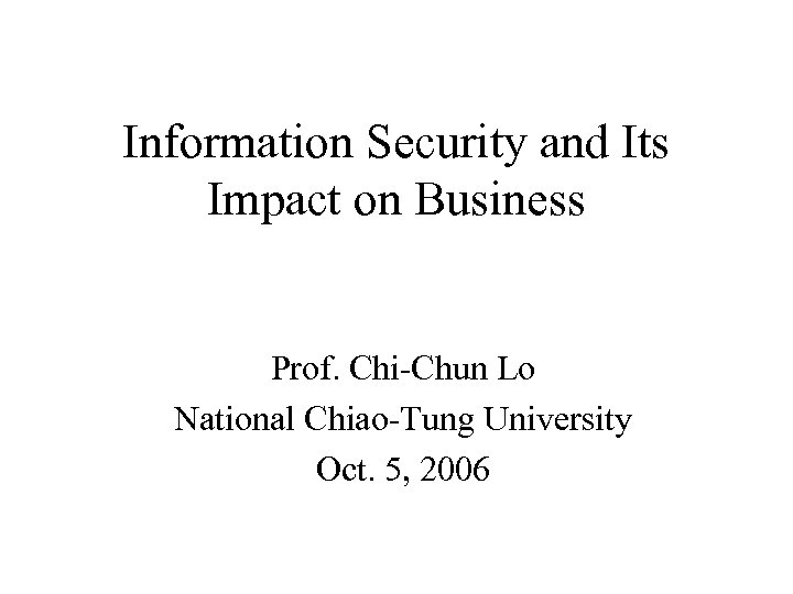 Information Security and Its Impact on Business Prof. Chi-Chun Lo National Chiao-Tung University Oct.