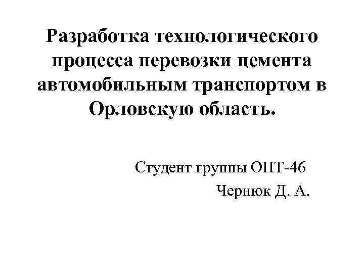 Разработка технологического процесса перевозки цемента автомобильным транспортом в Орловскую область. Студент группы ОПТ-46 Чернюк