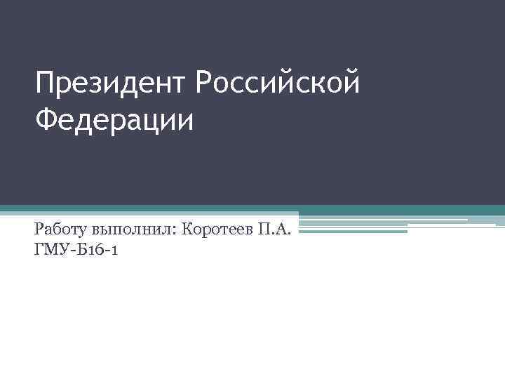 Президент Российской Федерации Работу выполнил: Коротеев П. А. ГМУ-Б 16 -1 