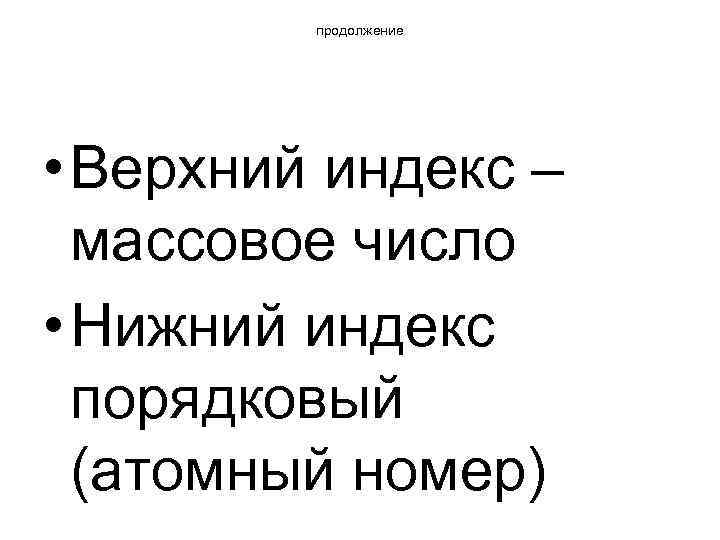 продолжение • Верхний индекс – массовое число • Нижний индекс порядковый (атомный номер) 