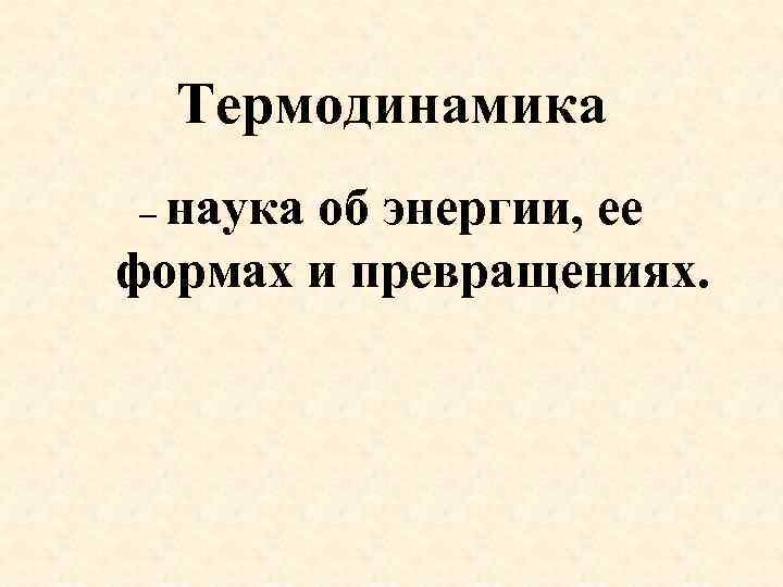 Термодинамика – наука об энергии, ее формах и превращениях. 