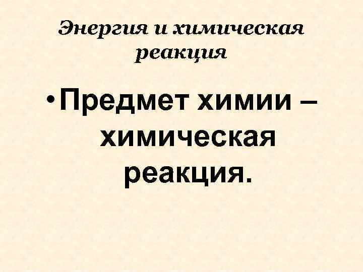 Энергия и химическая реакция • Предмет химии – химическая реакция. 