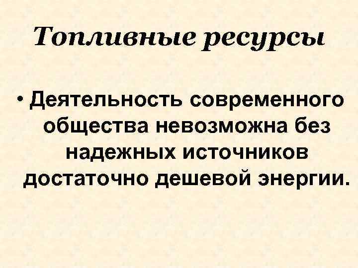 Топливные ресурсы • Деятельность современного общества невозможна без надежных источников достаточно дешевой энергии. 