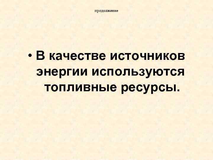 продолжение • В качестве источников энергии используются топливные ресурсы. 
