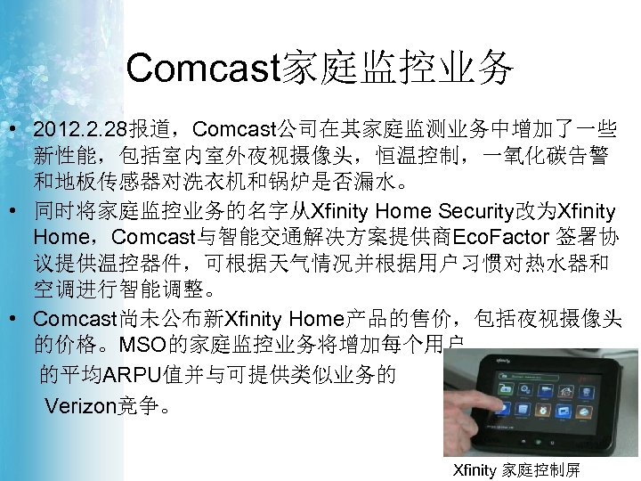 Comcast家庭监控业务 • 2012. 2. 28报道，Comcast公司在其家庭监测业务中增加了一些 新性能，包括室内室外夜视摄像头，恒温控制，一氧化碳告警 和地板传感器对洗衣机和锅炉是否漏水。 • 同时将家庭监控业务的名字从Xfinity Home Security改为Xfinity Home，Comcast与智能交通解决方案提供商Eco. Factor 签署协