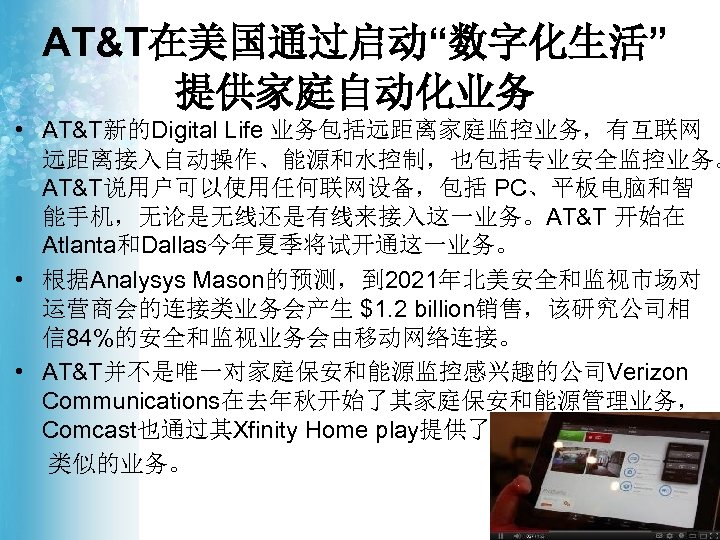 AT&T在美国通过启动“数字化生活” 提供家庭自动化业务 • AT&T新的Digital Life 业务包括远距离家庭监控业务，有互联网 远距离接入自动操作、能源和水控制，也包括专业安全监控业务。 AT&T说用户可以使用任何联网设备，包括 PC、平板电脑和智 能手机，无论是无线还是有线来接入这一业务。AT&T 开始在 Atlanta和Dallas今年夏季将试开通这一业务。 • 根据Analysys