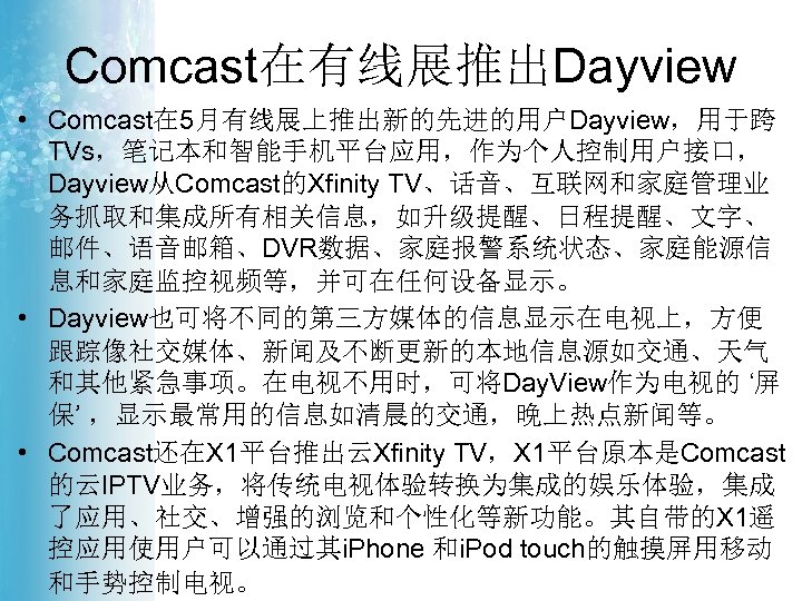 Comcast在有线展推出Dayview • Comcast在 5月有线展上推出新的先进的用户Dayview，用于跨 TVs，笔记本和智能手机平台应用，作为个人控制用户接口， Dayview从Comcast的Xfinity TV、话音、互联网和家庭管理业 务抓取和集成所有相关信息，如升级提醒、日程提醒、文字、 邮件、语音邮箱、DVR数据、家庭报警系统状态、家庭能源信 息和家庭监控视频等，并可在任何设备显示。 • Dayview也可将不同的第三方媒体的信息显示在电视上，方便 跟踪像社交媒体、新闻及不断更新的本地信息源如交通、天气 和其他紧急事项。在电视不用时，可将Day.