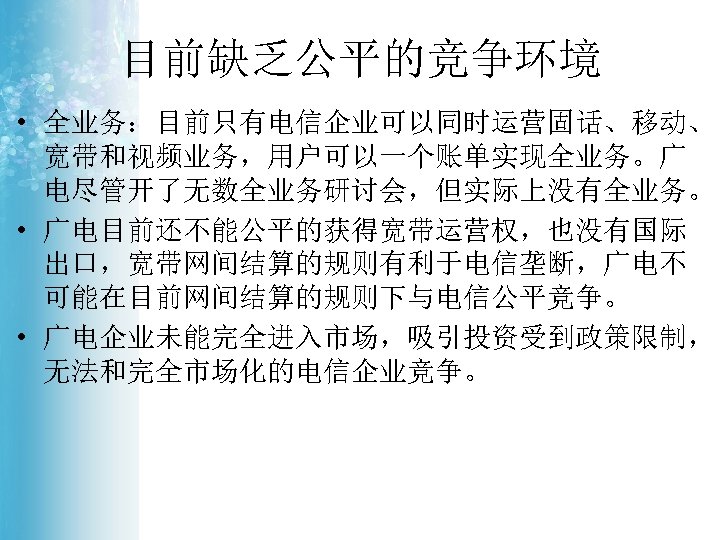目前缺乏公平的竞争环境 • 全业务：目前只有电信企业可以同时运营固话、移动、 宽带和视频业务，用户可以一个账单实现全业务。广 电尽管开了无数全业务研讨会，但实际上没有全业务。 • 广电目前还不能公平的获得宽带运营权，也没有国际 出口，宽带网间结算的规则有利于电信垄断，广电不 可能在目前网间结算的规则下与电信公平竞争。 • 广电企业未能完全进入市场，吸引投资受到政策限制， 无法和完全市场化的电信企业竞争。 