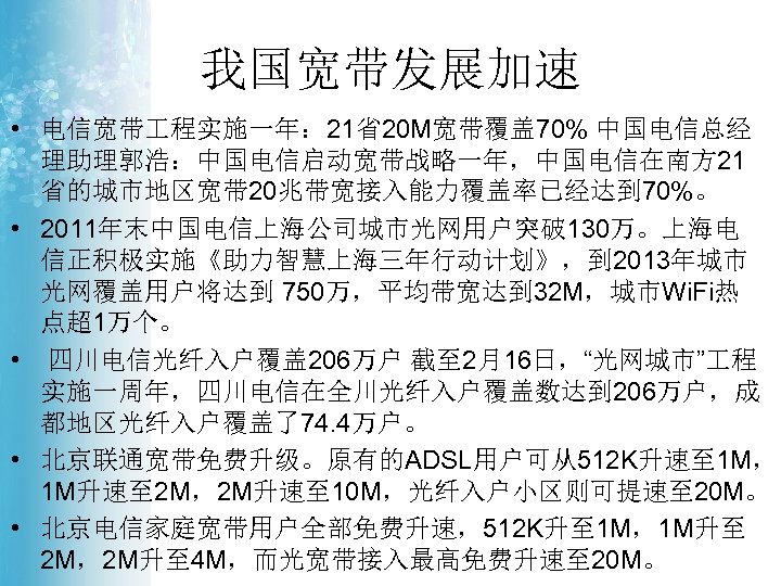我国宽带发展加速 • 电信宽带 程实施一年： 21省20 M宽带覆盖 70% 中国电信总经 理助理郭浩：中国电信启动宽带战略一年，中国电信在南方 21 省的城市地区宽带 20兆带宽接入能力覆盖率已经达到 70%。 •