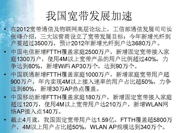 我国宽带发展加速 • 在 2012宽带通信及物联网高层论坛上， 信部通信发展司司长 张峰介绍，三大运营商设立了宽带发展目标：今年新增光纤到 户要超过3500万，预计 2012年新增光纤到户达 3680万户。 • 中国电信新增FTTH覆盖家庭 2500万户，新增固定宽带接入家 庭 1300万户，使用