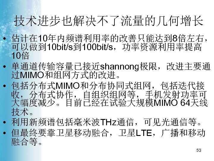 技术进步也解决不了流量的几何增长 • 估计在 10年内频谱利用率的改善只能达到 8倍左右， 可以做到 10 bit/s到 100 bit/s，功率资源利用率提高 10倍 • 单通道传输容量已接近shannong极限，改进主要通 过MIMO和组网方式的改进。