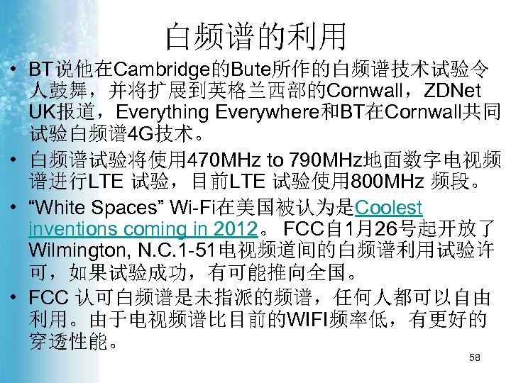 白频谱的利用 • BT说他在Cambridge的Bute所作的白频谱技术试验令 人鼓舞，并将扩展到英格兰西部的Cornwall，ZDNet UK报道，Everything Everywhere和BT在Cornwall共同 试验白频谱 4 G技术。 • 白频谱试验将使用 470 MHz to