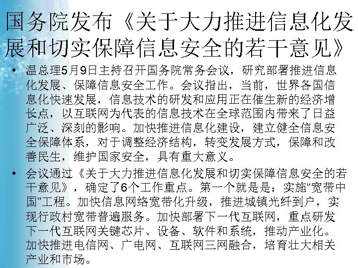 国务院发布《关于大力推进信息化发 展和切实保障信息安全的若干意见》 • 温总理5月9日主持召开国务院常务会议，研究部署推进信息 化发展、保障信息安全 作。会议指出，当前，世界各国信 息化快速发展，信息技术的研发和应用正在催生新的经济增 长点，以互联网为代表的信息技术在全球范围内带来了日益 广泛、深刻的影响。加快推进信息化建设，建立健全信息安 全保障体系，对于调整经济结构，转变发展方式，保障和改 善民生，维护国家安全，具有重大意义。 • 会议通过《关于大力推进信息化发展和切实保障信息安全的若 干意见》，确定了6个