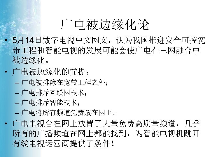 广电被边缘化论 • 5月14日数字电视中文网文，认为我国推进安全可控宽 带 程和智能电视的发展可能会使广电在三网融合中 被边缘化。 • 广电被边缘化的前提： – – 广电被排除在宽带 程之外； 广电排斥互联网技术； 广电排斥智能技术；