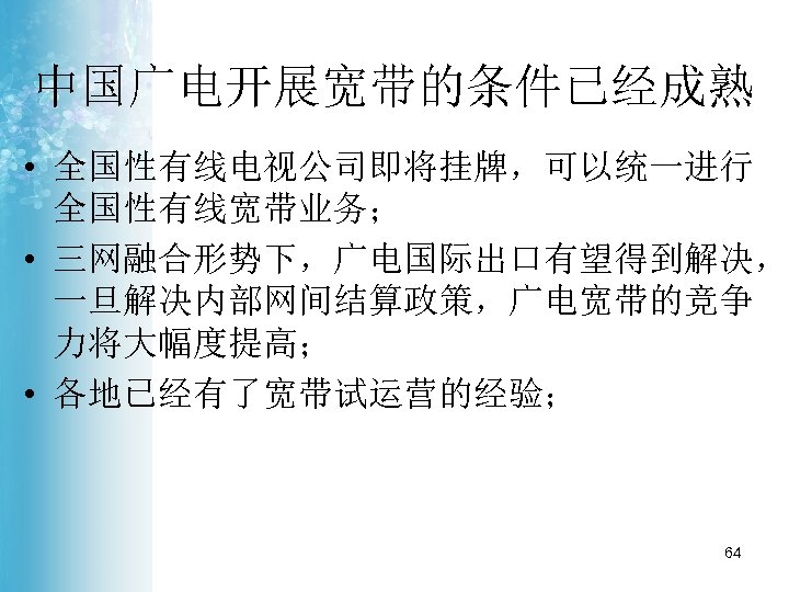 中国广电开展宽带的条件已经成熟 • 全国性有线电视公司即将挂牌，可以统一进行 全国性有线宽带业务； • 三网融合形势下，广电国际出口有望得到解决， 一旦解决内部网间结算政策，广电宽带的竞争 力将大幅度提高； • 各地已经有了宽带试运营的经验； 64 