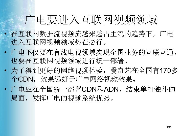 广电要进入互联网视频领域 • 在互联网数据流视频流越来越占主流的趋势下，广电 进入互联网视频领域势在必行。 • 广电不仅要在有线电视领域实现全国业务的互联互通， 也要在互联网视频领域进行统一部署。 • 为了得到更好的网络视频体验，爱奇艺在全国有170多 个CDN，效果远好于广电网络视频效果。 • 广电应在全国统一部署CDN和ADN，结束单打独斗的 局面，发挥广电的视频系统优势。 65