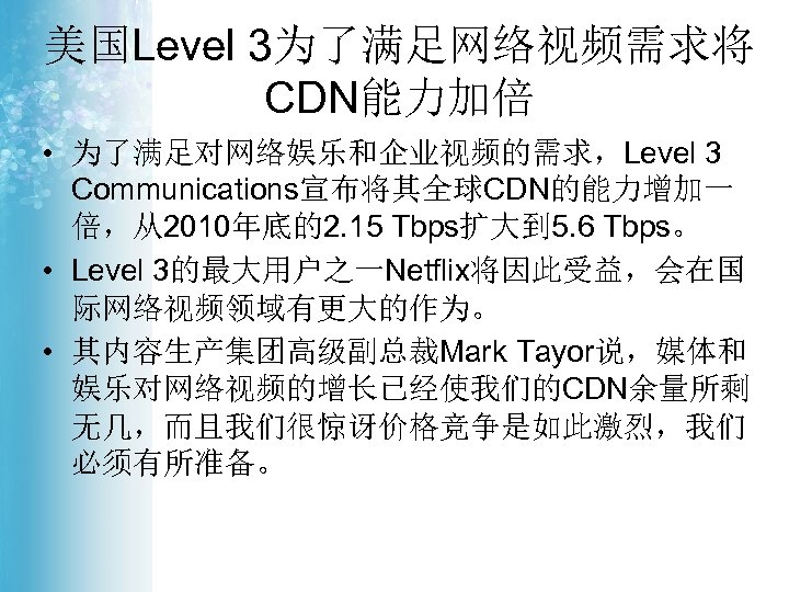 美国Level 3为了满足网络视频需求将 CDN能力加倍 • 为了满足对网络娱乐和企业视频的需求，Level 3 Communications宣布将其全球CDN的能力增加一 倍，从2010年底的2. 15 Tbps扩大到 5. 6 Tbps。 •