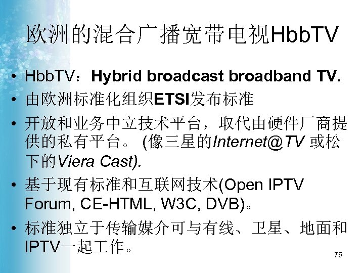 欧洲的混合广播宽带电视Hbb. TV • Hbb. TV：Hybrid broadcast broadband TV. • 由欧洲标准化组织ETSI发布标准 • 开放和业务中立技术平台，取代由硬件厂商提 供的私有平台。 (像三星的Internet@TV