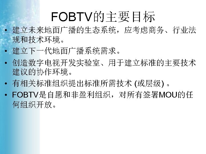 FOBTV的主要目标 • 建立未来地面广播的生态系统，应考虑商务、行业法 规和技术环境。 • 建立下一代地面广播系统需求。 • 创造数字电视开发实验室、用于建立标准的主要技术 建议的协作环境。 • 有相关标准组织提出标准所需技术 (或层级) 。 •