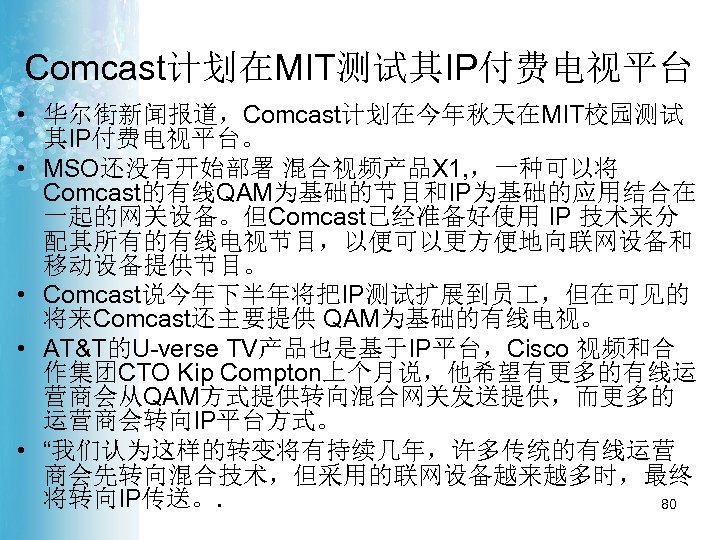 Comcast计划在MIT测试其IP付费电视平台 • 华尔街新闻报道，Comcast计划在今年秋天在MIT校园测试 其IP付费电视平台。 • MSO还没有开始部署 混合视频产品X 1, ，一种可以将 Comcast的有线QAM为基础的节目和IP为基础的应用结合在 一起的网关设备。但Comcast已经准备好使用 IP 技术来分 配其所有的有线电视节目，以便可以更方便地向联网设备和