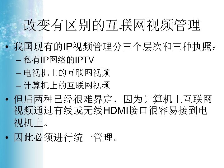 改变有区别的互联网视频管理 • 我国现有的IP视频管理分三个层次和三种执照： – 私有IP网络的IPTV – 电视机上的互联网视频 – 计算机上的互联网视频 • 但后两种已经很难界定，因为计算机上互联网 视频通过有线或无线HDMI接口很容易接到电 视机上。 •