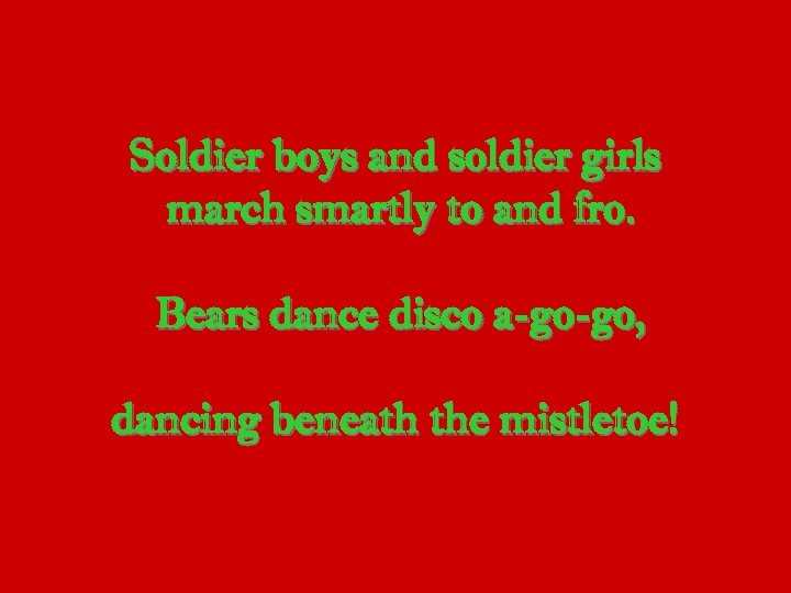 Soldier boys and soldier girls march smartly to and fro. Bears dance disco a-go-go,
