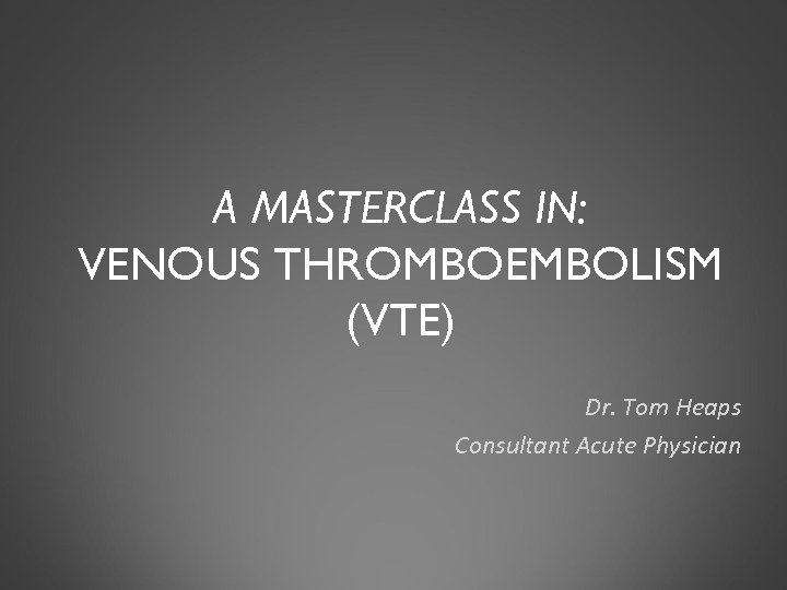 A MASTERCLASS IN: VENOUS THROMBOEMBOLISM (VTE) Dr. Tom Heaps Consultant Acute Physician 