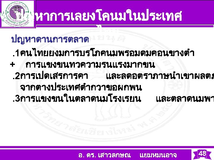 ปญหาการเลยงโคนมในประเทศ ไทย ปญหาดานการตลาด . 1คนไทยยงมการบรโภคนมพรอมดมคอนขางตำ + การแขงขนทวความรนแรงมากขน . 2การเปดเสรการคา และลดอตราภาษนำเขาผลตภ จากตางประเทศตำกวาขอผกพน . 3การแขงขนในตลาดนมโรงเรยน และตลาดนมพา