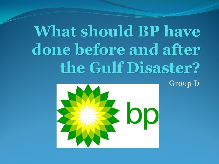 What should BP have done before and after the Gulf Disaster? Group D 
