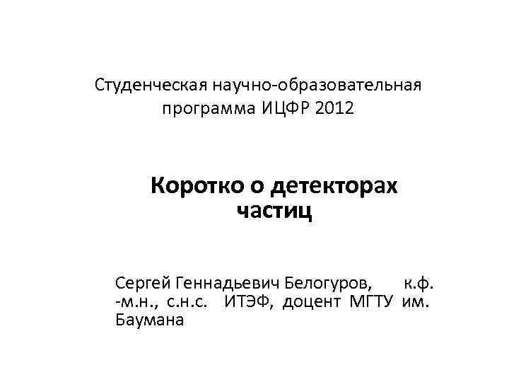 Студенческая научно-образовательная программа ИЦФР 2012 Коротко о детекторах частиц Сергей Геннадьевич Белогуров, к. ф.