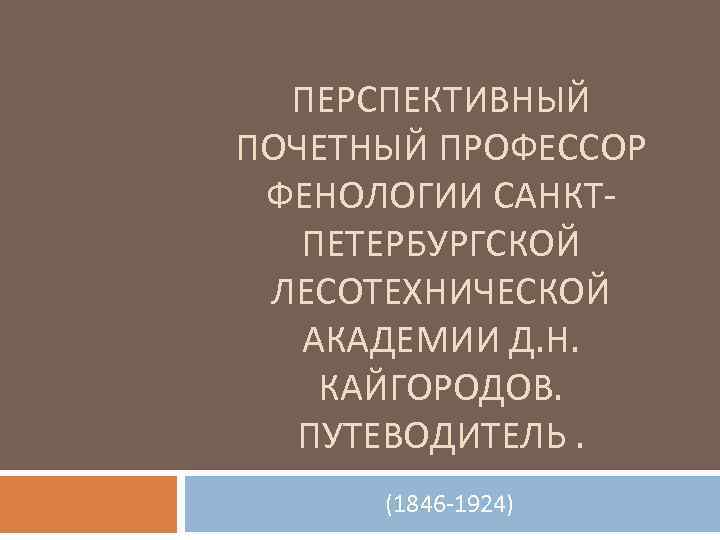 ПЕРСПЕКТИВНЫЙ ПОЧЕТНЫЙ ПРОФЕССОР ФЕНОЛОГИИ САНКТПЕТЕРБУРГСКОЙ ЛЕСОТЕХНИЧЕСКОЙ АКАДЕМИИ Д. Н. КАЙГОРОДОВ. ПУТЕВОДИТЕЛЬ. (1846 -1924) 