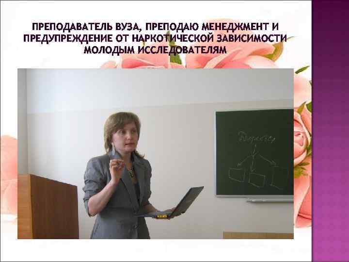 ПРЕПОДАВАТЕЛЬ ВУЗА, ПРЕПОДАЮ МЕНЕДЖМЕНТ И ПРЕДУПРЕЖДЕНИЕ ОТ НАРКОТИЧЕСКОЙ ЗАВИСИМОСТИ МОЛОДЫМ ИССЛЕДОВАТЕЛЯМ 