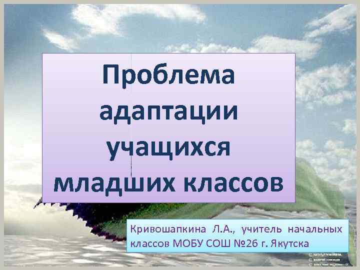 Проблема адаптации учащихся младших классов Кривошапкина Л. А. , учитель начальных классов МОБУ СОШ