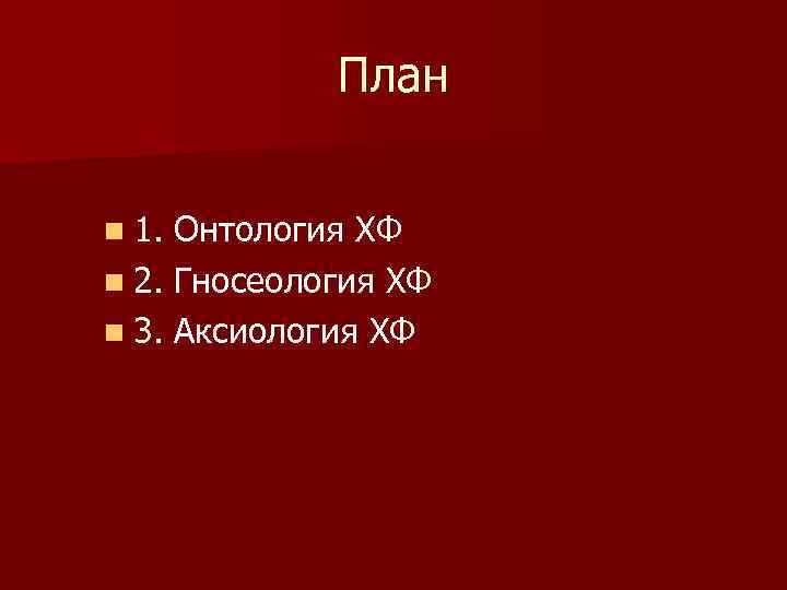 План n 1. Онтология ХФ n 2. Гносеология ХФ n 3. Аксиология ХФ 