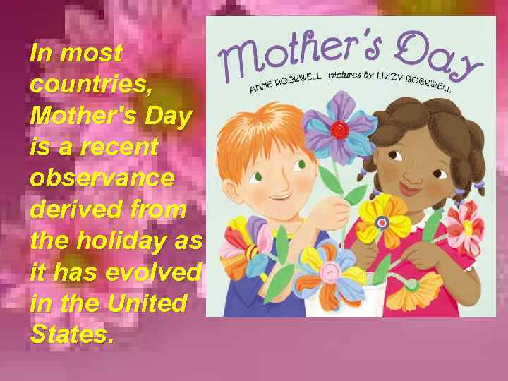 In most countries, Mother's Day is a recent observance derived from the holiday as