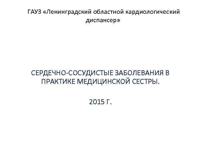  ГАУЗ «Ленинградский областной кардиологический диспансер» СЕРДЕЧНО-СОСУДИСТЫЕ ЗАБОЛЕВАНИЯ В ПРАКТИКЕ МЕДИЦИНСКОЙ СЕСТРЫ. 2015 Г.
