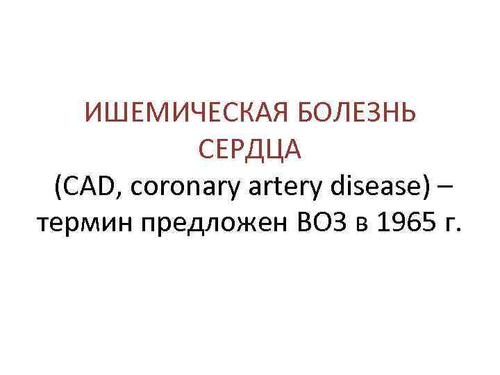 ИШЕМИЧЕСКАЯ БОЛЕЗНЬ СЕРДЦА (CAD, coronary artery disease) – термин предложен ВОЗ в 1965 г.