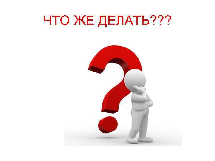 ЧТО ЖЕ ДЕЛАТЬ? ? ? 